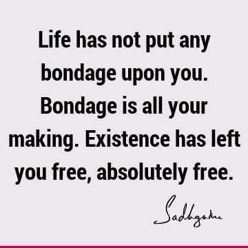 Life has not put any bondage upon you. Bondage is all your making. Existence has left you free, absolutely