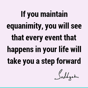 If you maintain equanimity, you will see that every event that happens in your life will take you a step