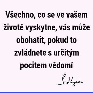 Všechno, co se ve vašem životě vyskytne, vás může obohatit, pokud to zvládnete s určitým pocitem vědomí