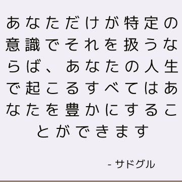 あなただけが特定の意識でそれを扱うならば、あなたの人生で起こるすべてはあなたを豊かにすることができます