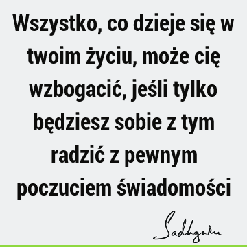 Wszystko, co dzieje się w twoim życiu, może cię wzbogacić, jeśli tylko będziesz sobie z tym radzić z pewnym poczuciem świadomoś