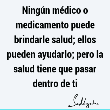 Ningún médico o medicamento puede brindarle salud; ellos pueden ayudarlo; pero la salud tiene que pasar dentro de