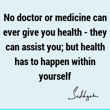 No doctor or medicine can ever give you health - they can assist you; but health has to happen within