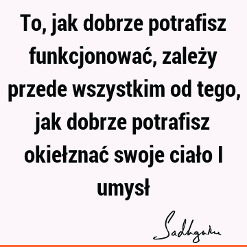 To, jak dobrze potrafisz funkcjonować, zależy przede wszystkim od tego, jak dobrze potrafisz okiełznać swoje ciało i umysł