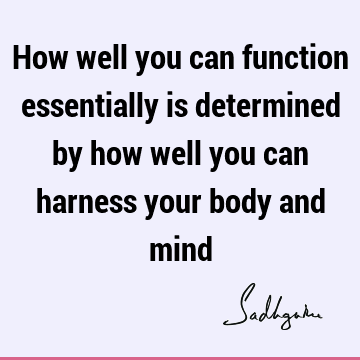 How well you can function essentially is determined by how well you can harness your body and