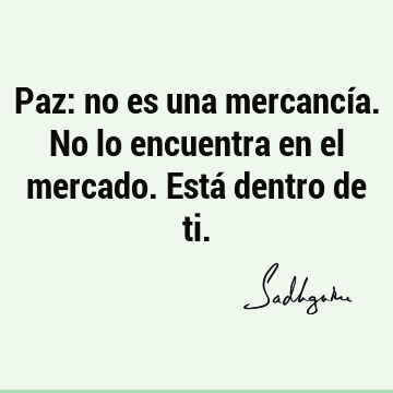 Paz: no es una mercancía. No lo encuentra en el mercado. Está dentro de