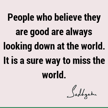 People who believe they are good are always looking down at the world. It is a sure way to miss the