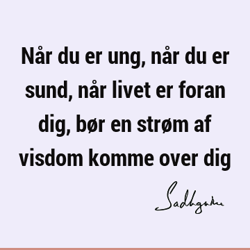 Når du er ung, når du er sund, når livet er foran dig, bør en strøm af visdom komme over