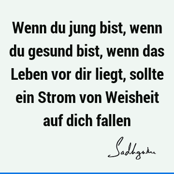 Wenn du jung bist, wenn du gesund bist, wenn das Leben vor dir liegt, sollte ein Strom von Weisheit auf dich