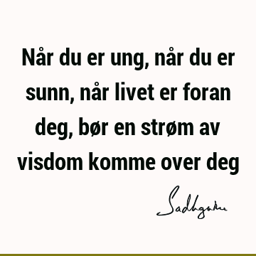 Når du er ung, når du er sunn, når livet er foran deg, bør en strøm av visdom komme over