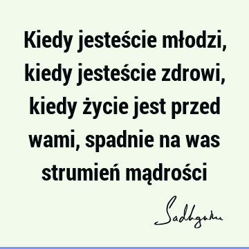 Kiedy jesteście młodzi, kiedy jesteście zdrowi, kiedy życie jest przed wami, spadnie na was strumień mądroś