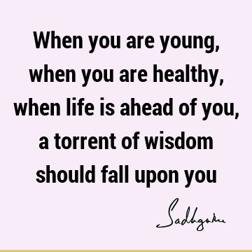 When you are young, when you are healthy, when life is ahead of you, a torrent of wisdom should fall upon