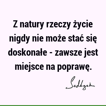 Z natury rzeczy życie nigdy nie może stać się doskonałe - zawsze jest miejsce na poprawę