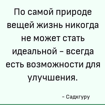 По самой природе вещей жизнь никогда не может стать идеальной - всегда есть возможности для улучшения