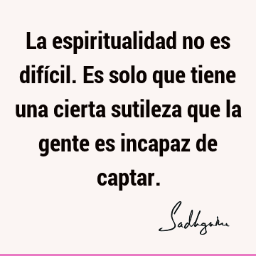 La espiritualidad no es difícil. Es solo que tiene una cierta sutileza que la gente es incapaz de