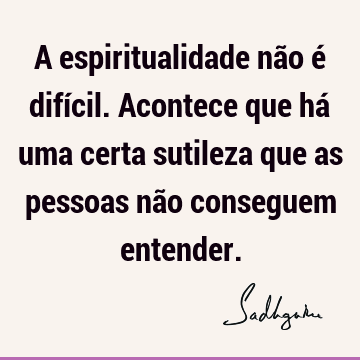 A espiritualidade não é difícil. Acontece que há uma certa sutileza que as pessoas não conseguem