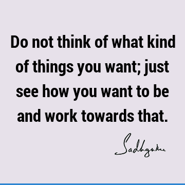 Do not think of what kind of things you want; just see how you want to be and work towards