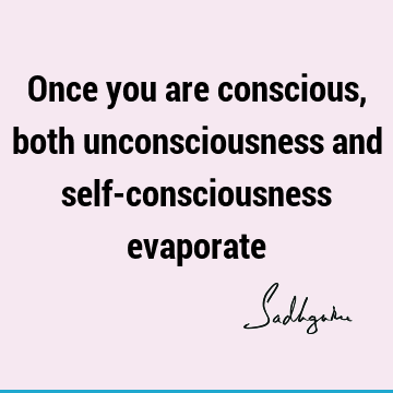 Once you are conscious, both unconsciousness and self-consciousness