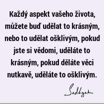 Každý aspekt vašeho života, můžete buď udělat to krásným, nebo to udělat ošklivým, pokud jste si vědomi, uděláte to krásným, pokud děláte věci nutkavě, uděláte