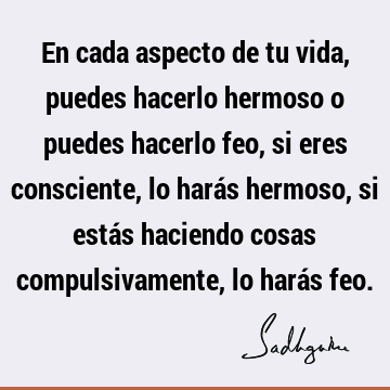 En cada aspecto de tu vida, puedes hacerlo hermoso o puedes hacerlo feo, si eres consciente, lo harás hermoso, si estás haciendo cosas compulsivamente, lo hará