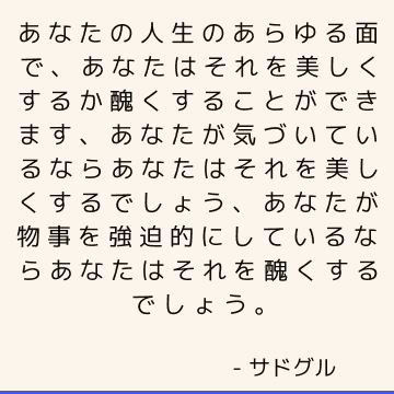 あなたの人生のあらゆる面で、あなたはそれを美しくするか醜くすることができます、あなたが気づいているならあなたはそれを美しくするでしょう、あなたが物事を強迫的にしているならあなたはそれを醜くするでしょう。