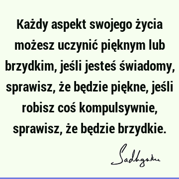 Każdy aspekt swojego życia możesz uczynić pięknym lub brzydkim, jeśli jesteś świadomy, sprawisz, że będzie piękne, jeśli robisz coś kompulsywnie, sprawisz, że