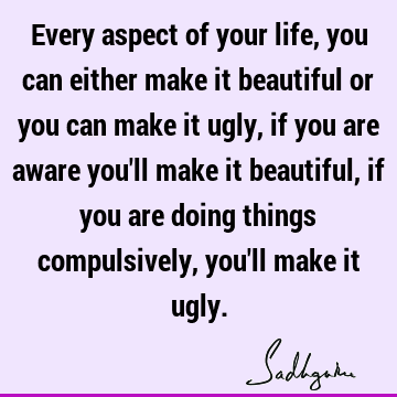 Every aspect of your life, you can either make it beautiful or you can make it ugly, if you are aware you