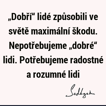 „Dobří“ lidé způsobili ve světě maximální škodu. Nepotřebujeme „dobré“ lidi. Potřebujeme radostné a rozumné