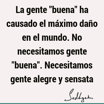 La gente "buena" ha causado el máximo daño en el mundo. No necesitamos gente "buena". Necesitamos gente alegre y