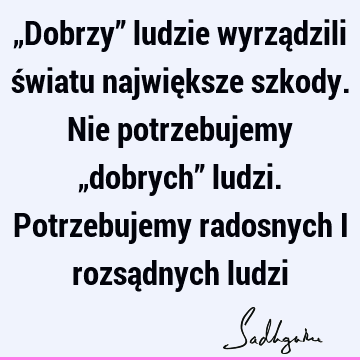 „Dobrzy” ludzie wyrządzili światu największe szkody. Nie potrzebujemy „dobrych” ludzi. Potrzebujemy radosnych i rozsądnych