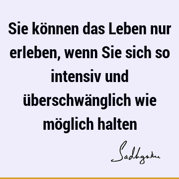 Sie können das Leben nur erleben, wenn Sie sich so intensiv und überschwänglich wie möglich