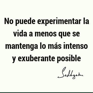 No puede experimentar la vida a menos que se mantenga lo más intenso y exuberante