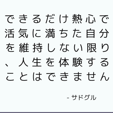 できるだけ熱心で活気に満ちた自分を維持しない限り、人生を体験することはできません