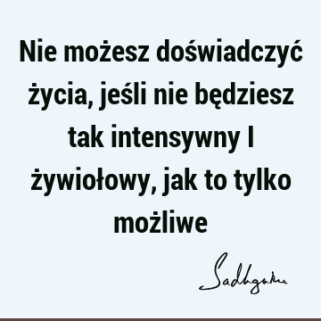 Nie możesz doświadczyć życia, jeśli nie będziesz tak intensywny i żywiołowy, jak to tylko moż