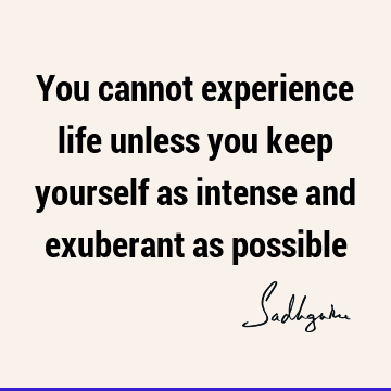 You cannot experience life unless you keep yourself as intense and exuberant as