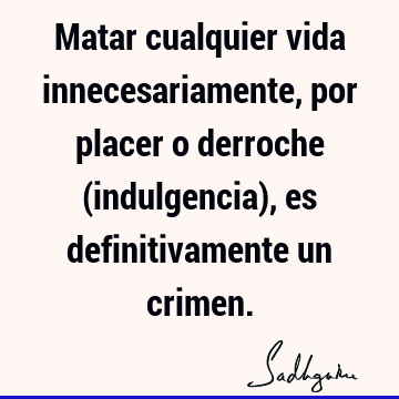 Matar cualquier vida innecesariamente, por placer o derroche (indulgencia), es definitivamente un