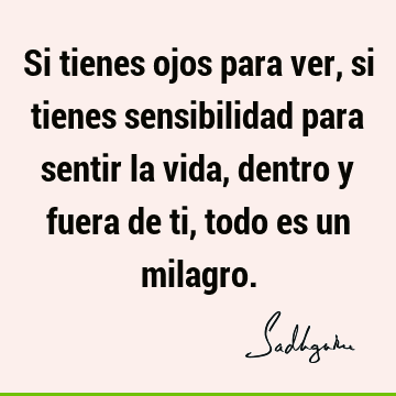 Si tienes ojos para ver, si tienes sensibilidad para sentir la vida, dentro y fuera de ti, todo es un