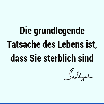 Die grundlegende Tatsache des Lebens ist, dass Sie sterblich