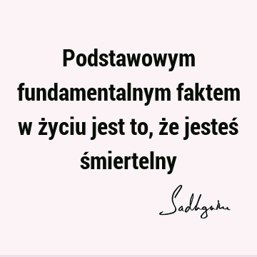 Podstawowym fundamentalnym faktem w życiu jest to, że jesteś ś