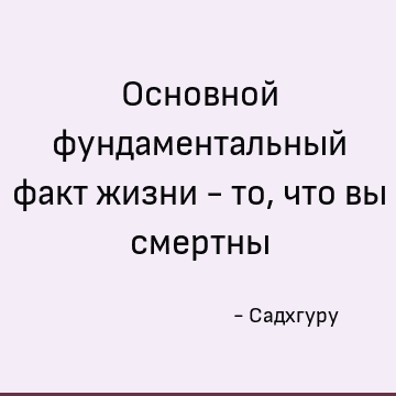 Основной фундаментальный факт жизни - то, что вы смертны