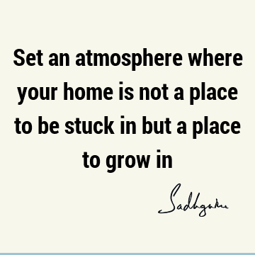 Set an atmosphere where your home is not a place to be stuck in but a place to grow