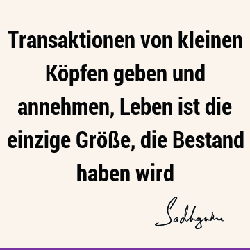 Transaktionen von kleinen Köpfen geben und annehmen,
  Leben ist die einzige Größe, die Bestand haben