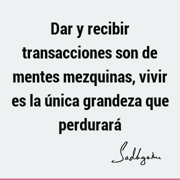 Dar y recibir transacciones son de mentes mezquinas, vivir es la única grandeza que perdurará