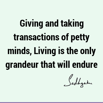 Giving and taking transactions of petty minds, Living is the only grandeur that will