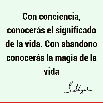 Con conciencia, conocerás el significado de la vida. Con abandono conocerás la magia de la