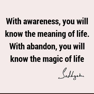 With awareness, you will know the meaning of life. With abandon, you will know the magic of