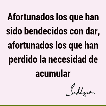 Afortunados los que han sido bendecidos con dar, afortunados los que han perdido la necesidad de