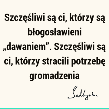 Szczęśliwi są ci, którzy są błogosławieni „dawaniem”. Szczęśliwi są ci, którzy stracili potrzebę