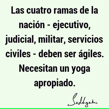 Las cuatro ramas de la nación - ejecutivo, judicial, militar, servicios civiles - deben ser ágiles. Necesitan un yoga