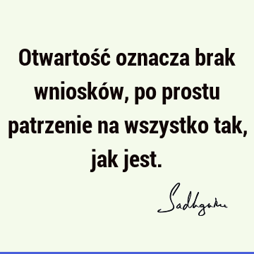 Otwartość oznacza brak wniosków, po prostu patrzenie na wszystko tak, jak